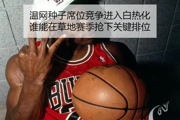 温网种子席位竞争进入白热化 谁能在草地赛季抢下关键排位